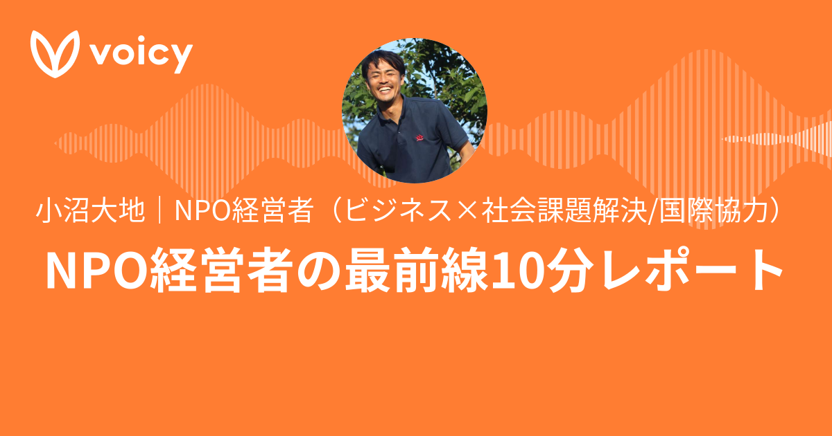 小沼大地｜NPO経営者（ビジネス×社会課題解決/国際協力）「NPO経営者の最前線10分レポート」/ Voicy 音声プラットフォーム